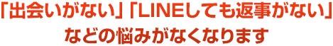 「出会いがない」「ＬＩＮＥしても返事がない」などの悩みがなくなります