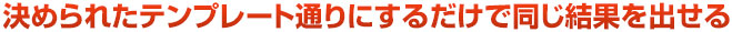 決められたテンプレート通りにするだけで同じ結果を出せる
