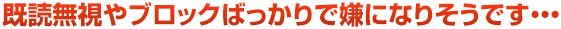既読無視やブロックばっかりで嫌になりそうです・・・